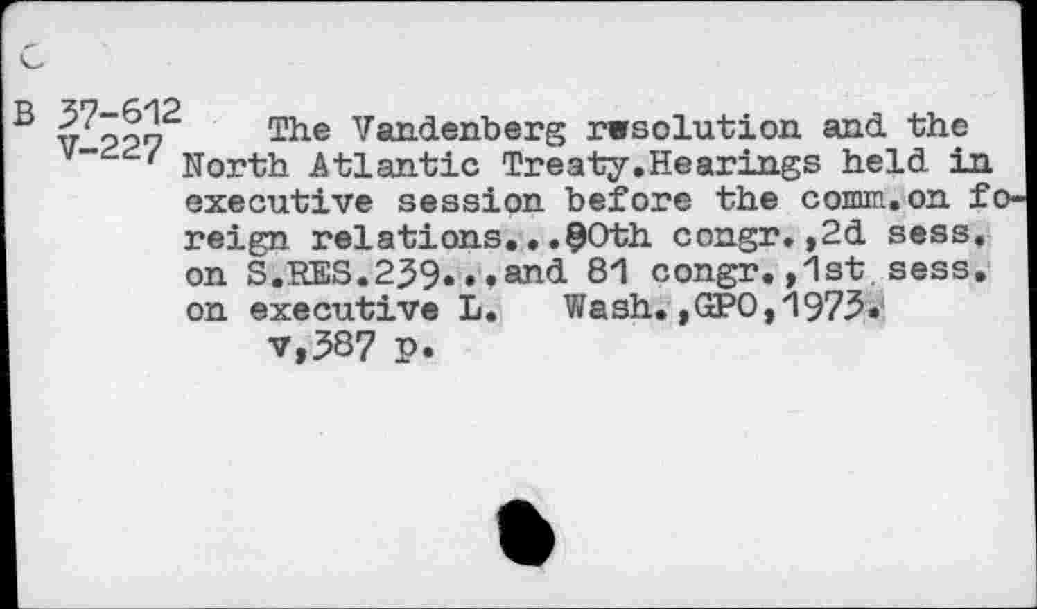 ﻿vooo The Vandenberg rwsolution and the North Atlantic Treaty.Hearings held in executive session before the comm.on foreign relations.•.80 th congr.,2d sess. on S.RES.239...and 81 congr.,1st sess. on executive L. Wash.,GPO,1973* v,387 p.